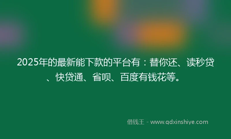 2025年的最新能下款的平台有：替你还、读秒贷、快贷通、省呗、百度有钱花等。