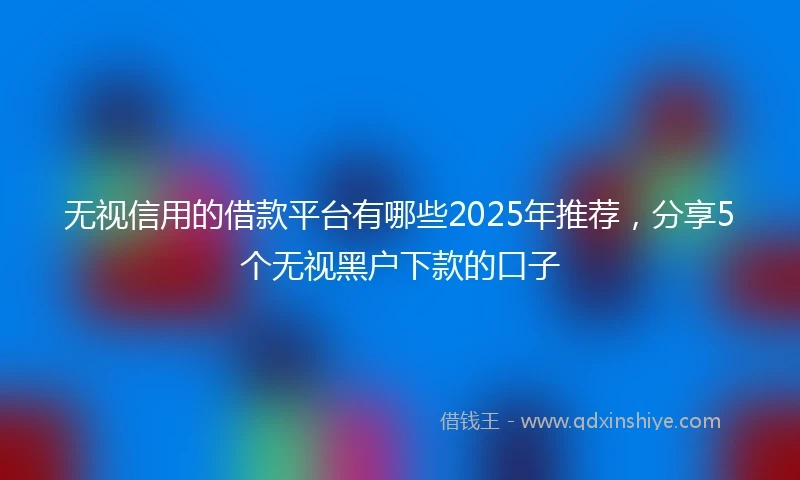 无视信用的借款平台有哪些2025年推荐，分享5个无视黑户下款的口子
