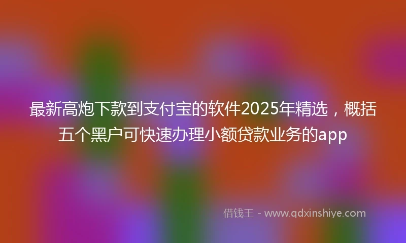 最新高炮下款到支付宝的软件2025年精选，概括五个黑户可快速办理小额贷款业务的app