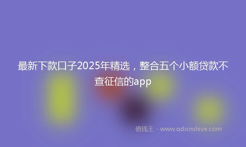 最新下款口子2025年精选，整合五个小额贷款不查征信的app