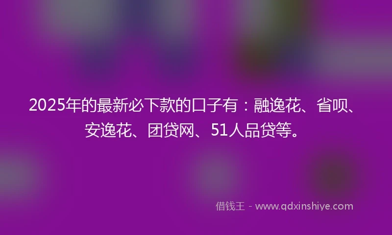 2025年的最新必下款的口子有：融逸花、省呗、安逸花、团贷网、51人品贷等。