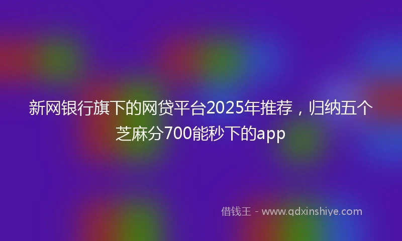 新网银行旗下的网贷平台2025年推荐，归纳五个芝麻分700能秒下的app