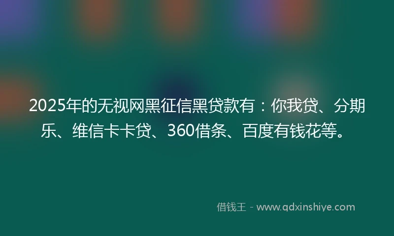 2025年的无视网黑征信黑贷款有：你我贷、分期乐、维信卡卡贷、360借条、百度有钱花等。