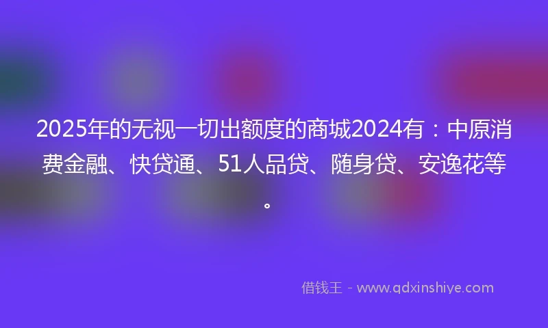 2025年的无视一切出额度的商城2024有：中原消费金融、快贷通、51人品贷、随身贷、安逸花等。