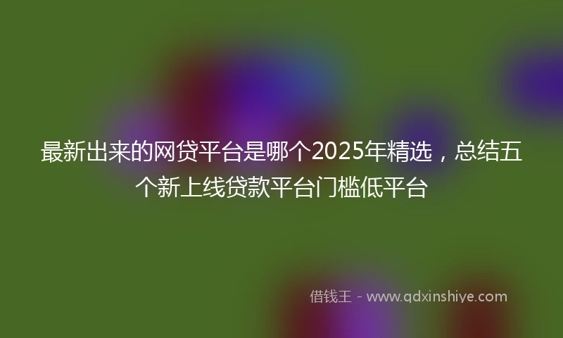 最新出来的网贷平台是哪个2025年精选，总结五个新上线贷款平台门槛低平台