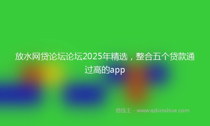 放水网贷论坛论坛2025年精选，整合五个贷款通过高的app
