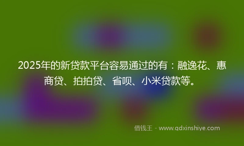 2025年的新贷款平台容易通过的有：融逸花、惠商贷、拍拍贷、省呗、小米贷款等。