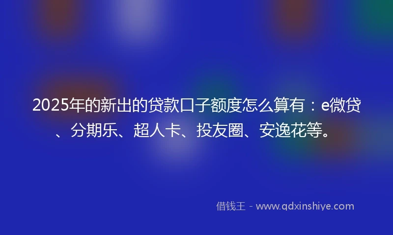 2025年的新出的贷款口子额度怎么算有：e微贷、分期乐、超人卡、投友圈、安逸花等。