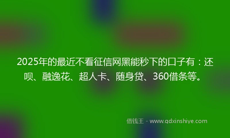 2025年的最近不看征信网黑能秒下的口子有：还呗、融逸花、超人卡、随身贷、360借条等。