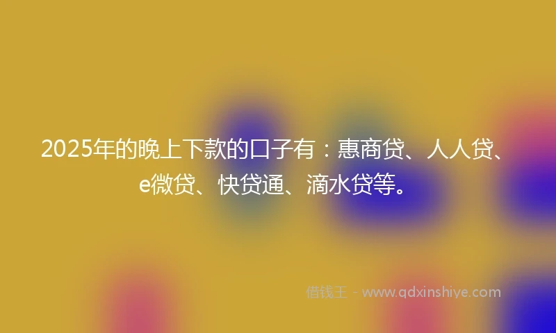 2025年的晚上下款的口子有：惠商贷、人人贷、e微贷、快贷通、滴水贷等。