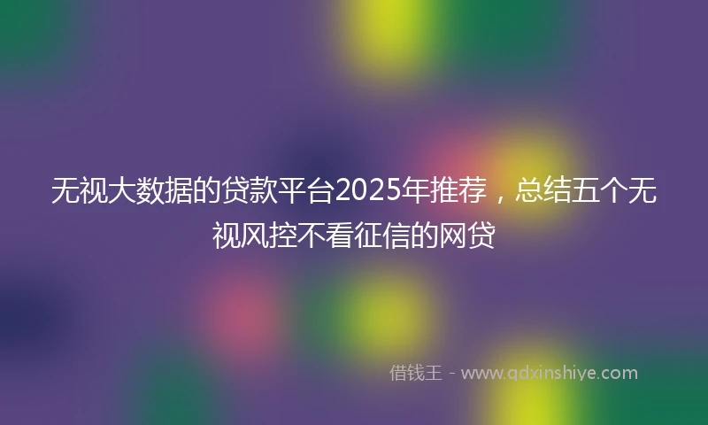无视大数据的贷款平台2025年推荐，总结五个无视风控不看征信的网贷