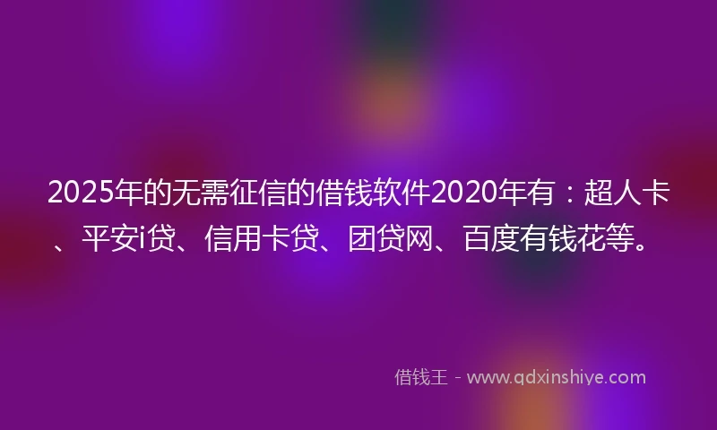 2025年的无需征信的借钱软件2020年有：超人卡、平安i贷、信用卡贷、团贷网、百度有钱花等。