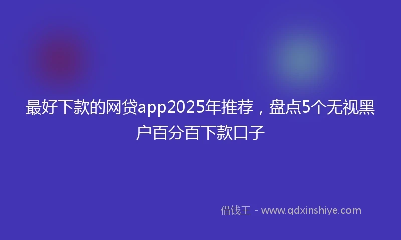 最好下款的网贷app2025年推荐，盘点5个无视黑户百分百下款口子