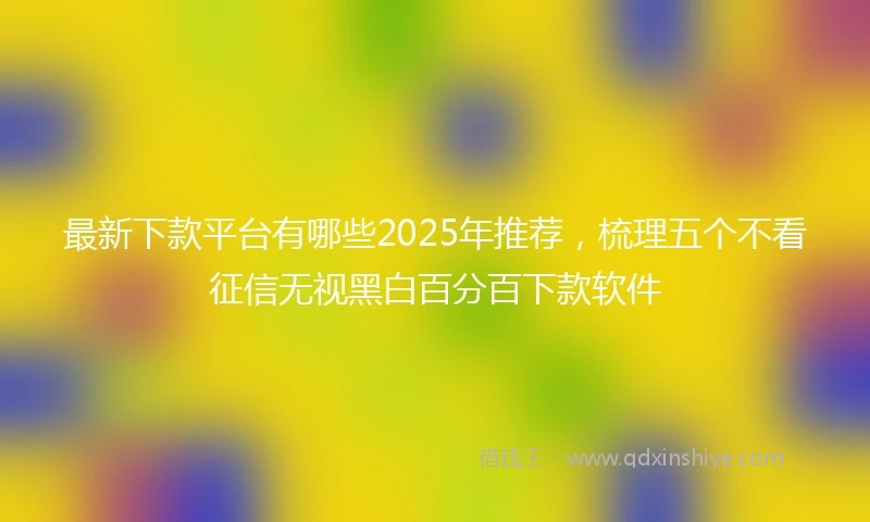 最新下款平台有哪些2025年推荐，梳理五个不看征信无视黑白百分百下款软件