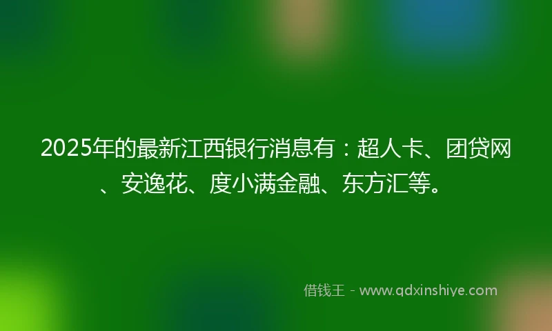 2025年的最新江西银行消息有：超人卡、团贷网、安逸花、度小满金融、东方汇等。