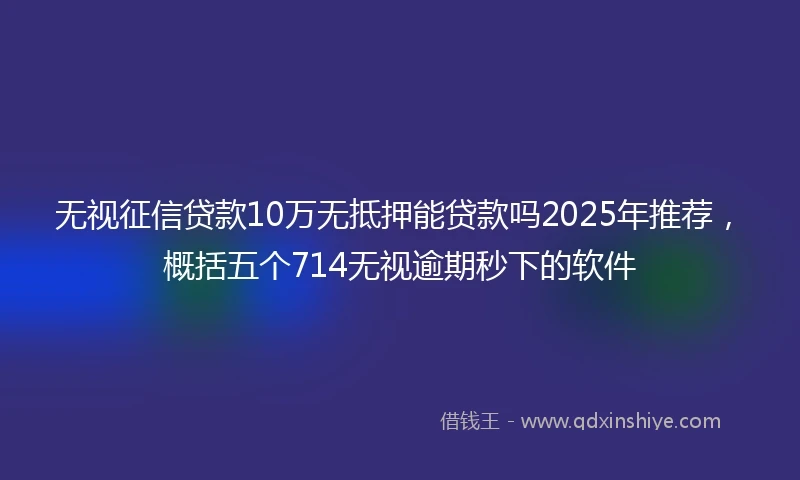 无视征信贷款10万无抵押能贷款吗2025年推荐，概括五个714无视逾期秒下的软件