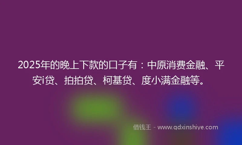 2025年的晚上下款的口子有：中原消费金融、平安i贷、拍拍贷、柯基贷、度小满金融等。