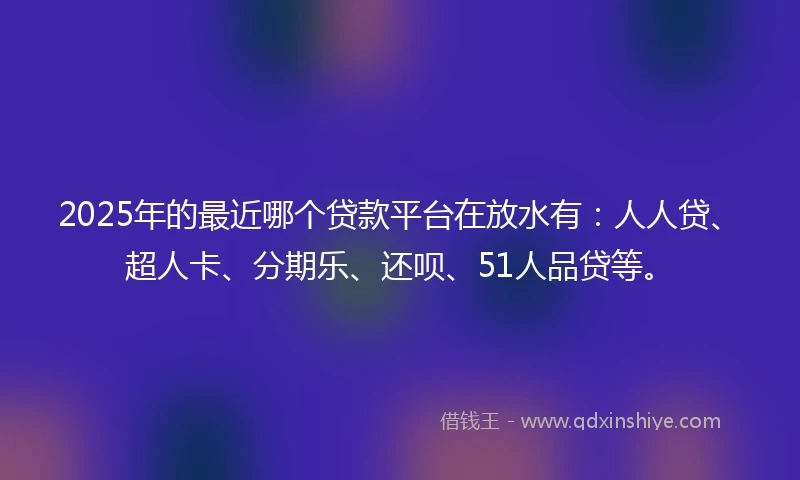 2025年的最近哪个贷款平台在放水有：人人贷、超人卡、分期乐、还呗、51人品贷等。