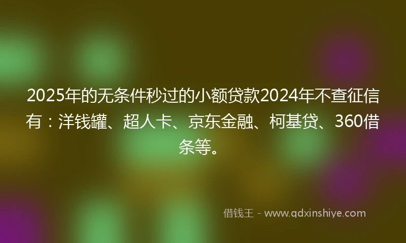 2025年的无条件秒过的小额贷款2024年不查征信有：洋钱罐、超人卡、京东金融、柯基贷、360借条等。