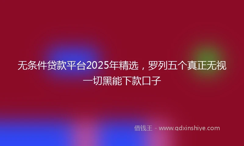 无条件贷款平台2025年精选,罗列五个真正无视一切黑能下款口子