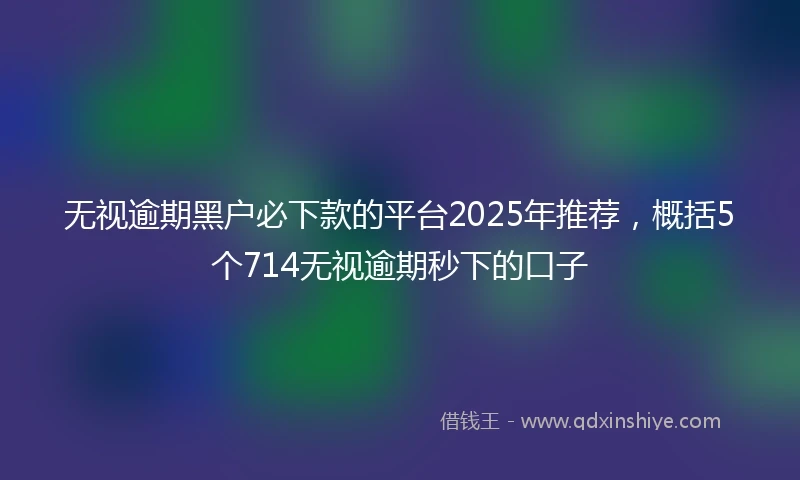 无视逾期黑户必下款的平台2025年推荐，概括5个714无视逾期秒下的口子