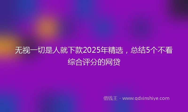 无视一切是人就下款2025年精选，总结5个不看综合评分的网贷
