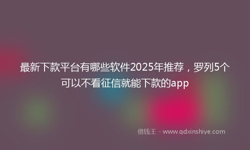 最新下款平台有哪些软件2025年推荐，罗列5个可以不看征信就能下款的app