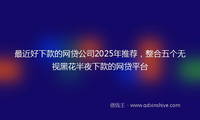 最近好下款的网贷公司2025年推荐，整合五个无视黑花半夜下款的网贷平台