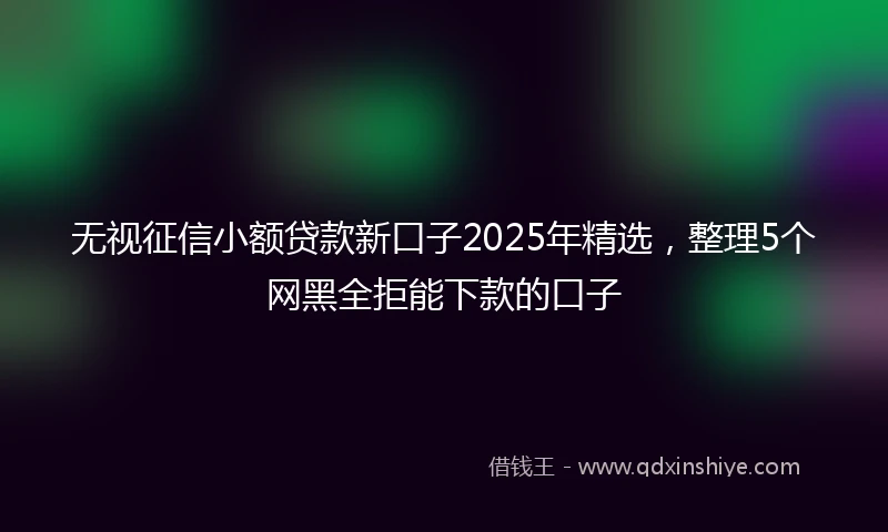 无视征信小额贷款新口子2025年精选，整理5个网黑全拒能下款的口子