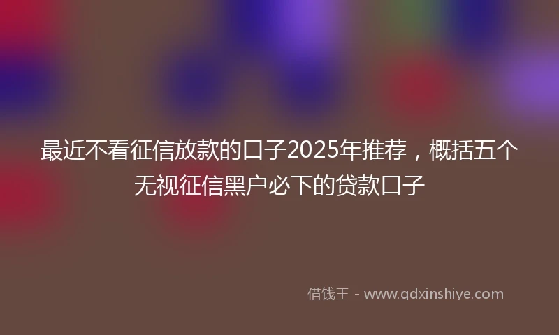 最近不看征信放款的口子2025年推荐，概括五个无视征信黑户必下的贷款口子