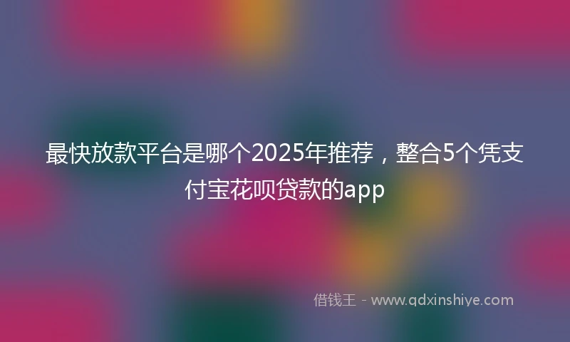 最快放款平台是哪个2025年推荐，整合5个凭支付宝花呗贷款的app