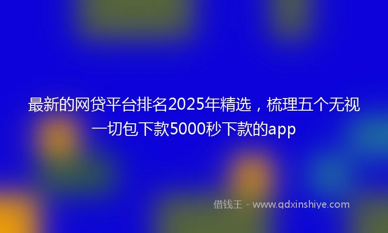 最新的网贷平台排名2025年精选，梳理五个无视一切包下款5000秒下款的app