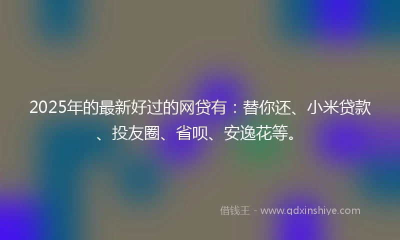 2025年的最新好过的网贷有：替你还、小米贷款、投友圈、省呗、安逸花等。