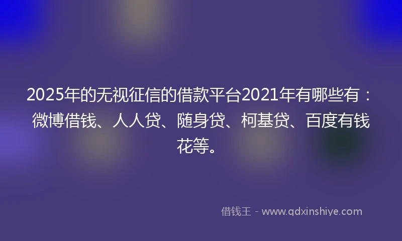 2025年的无视征信的借款平台2021年有哪些有：微博借钱、人人贷、随身贷、柯基贷、百度有钱花等。