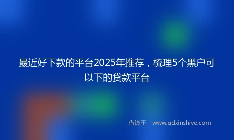 最近好下款的平台2025年推荐，梳理5个黑户可以下的贷款平台