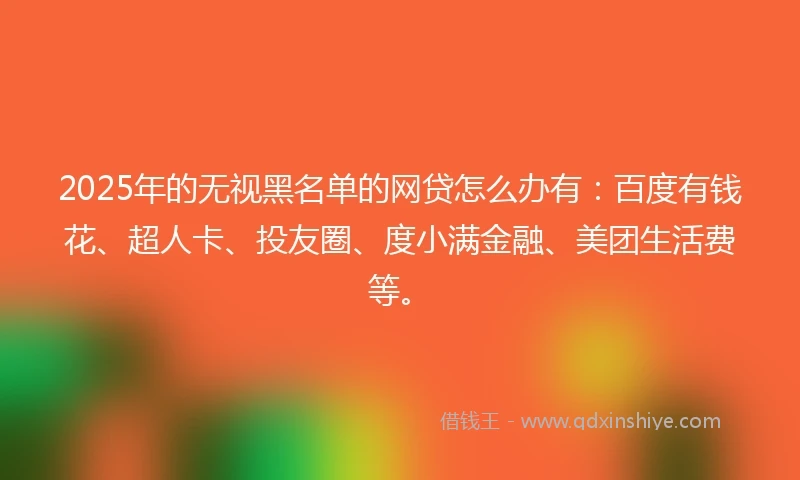 2025年的无视黑名单的网贷怎么办有：百度有钱花、超人卡、投友圈、度小满金融、美团生活费等。