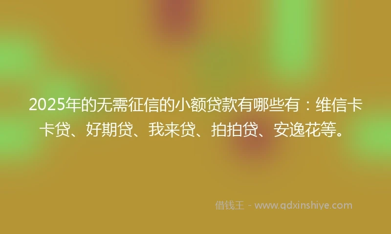 2025年的无需征信的小额贷款有哪些有：维信卡卡贷、好期贷、我来贷、拍拍贷、安逸花等。