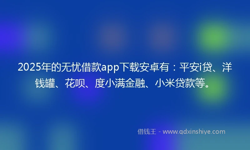 2025年的无忧借款app下载安卓有：平安i贷、洋钱罐、花呗、度小满金融、小米贷款等。
