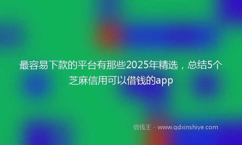 最容易下款的平台有那些2025年精选，总结5个芝麻信用可以借钱的app