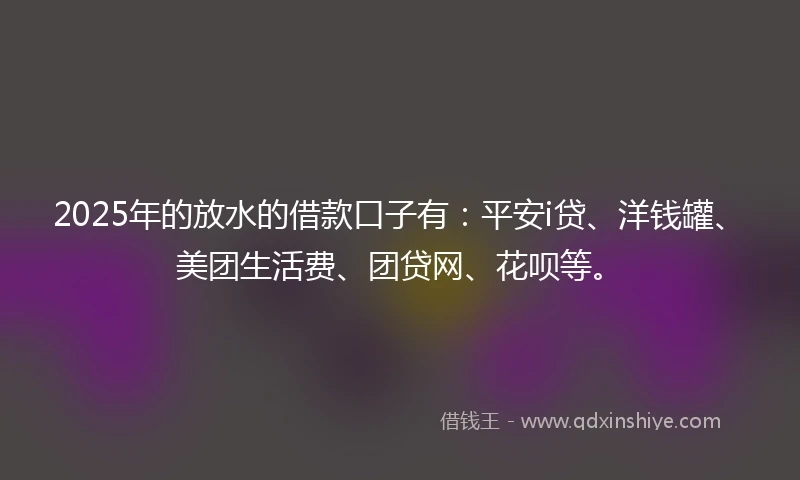 2025年的放水的借款口子有：平安i贷、洋钱罐、美团生活费、团贷网、花呗等。
