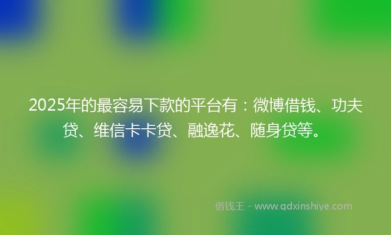 2025年的最容易下款的平台有：微博借钱、功夫贷、维信卡卡贷、融逸花、随身贷等。