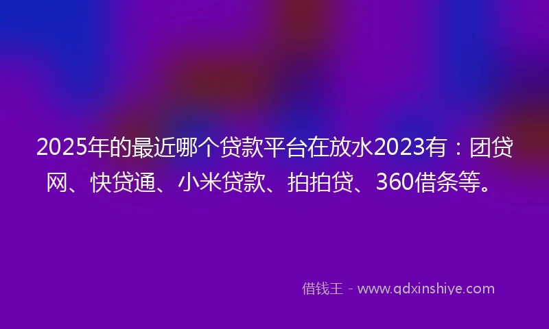 2025年的最近哪个贷款平台在放水2023有：团贷网、快贷通、小米贷款、拍拍贷、360借条等。