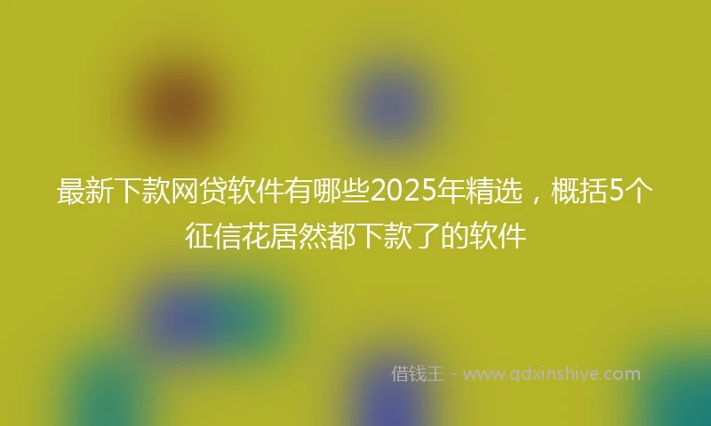 最新下款网贷软件有哪些2025年精选，概括5个征信花居然都下款了的软件