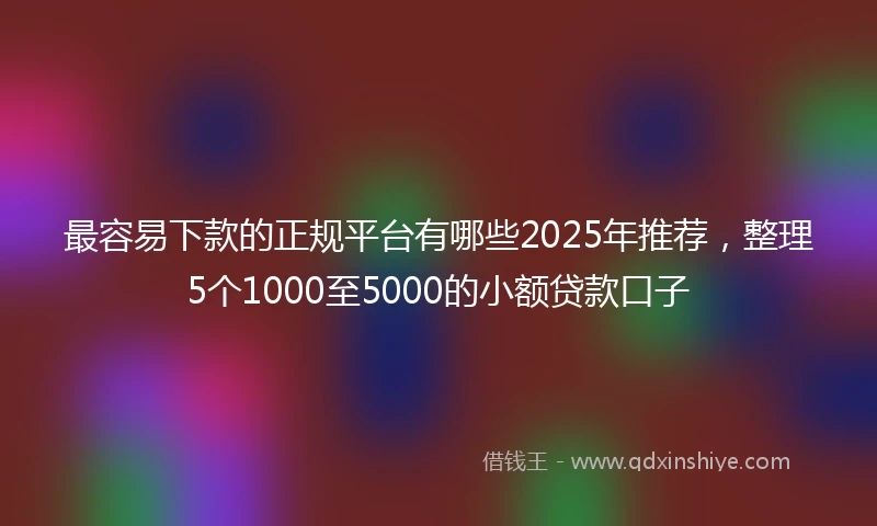 最容易下款的正规平台有哪些2025年推荐，整理5个1000至5000的小额贷款口子