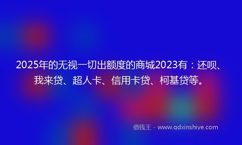 2025年的无视一切出额度的商城2023有：还呗、我来贷、超人卡、信用卡贷、柯基贷等。