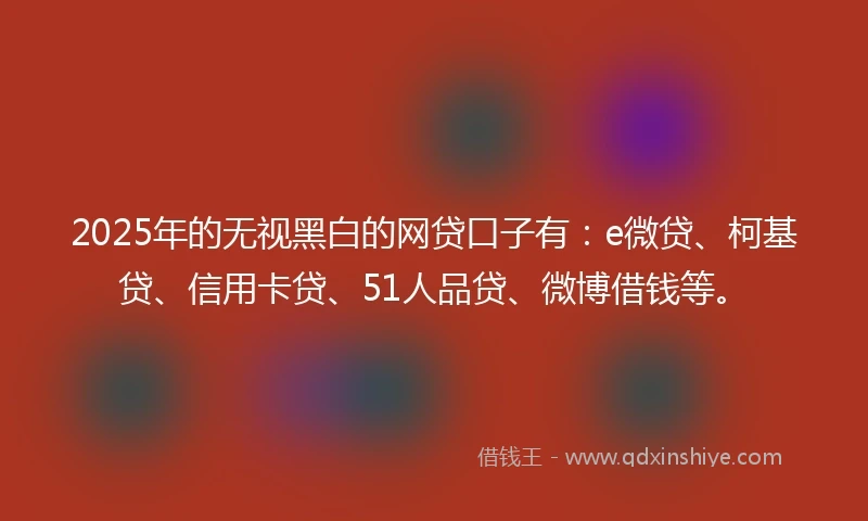 2025年的无视黑白的网贷口子有：e微贷、柯基贷、信用卡贷、51人品贷、微博借钱等。