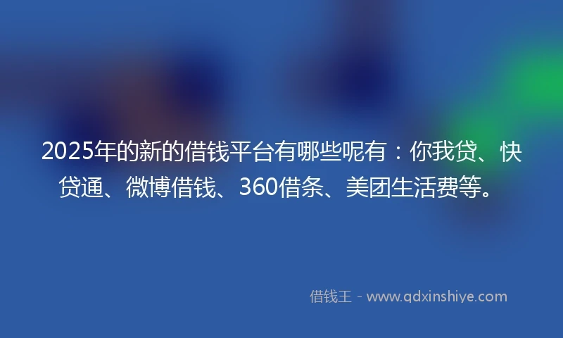 2025年的新的借钱平台有哪些呢有：你我贷、快贷通、微博借钱、360借条、美团生活费等。