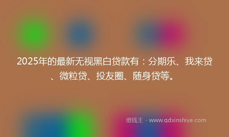 2025年的最新无视黑白贷款有：分期乐、我来贷、微粒贷、投友圈、随身贷等。