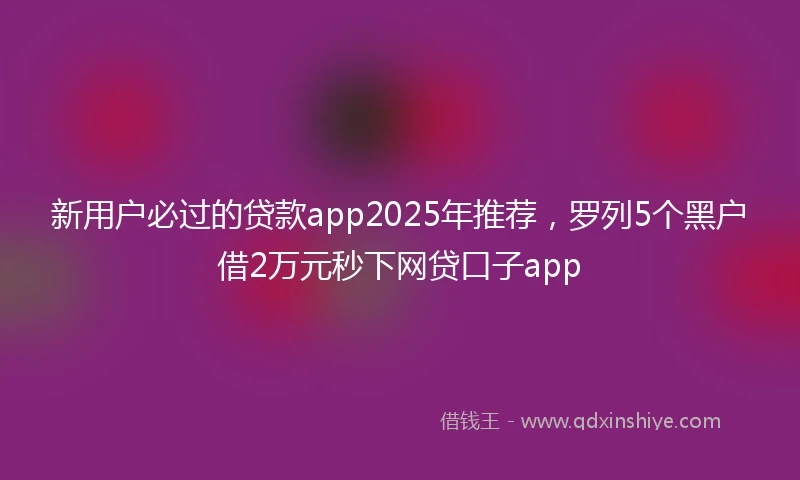新用户必过的贷款app2025年推荐,罗列5个黑户借2万元秒下网贷口子app