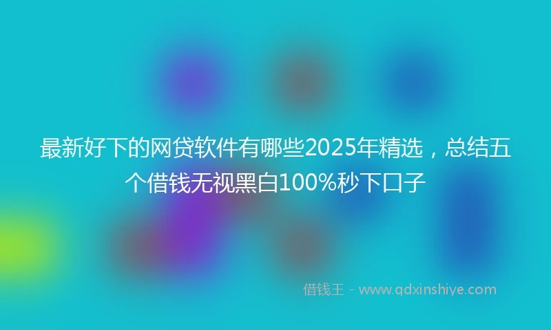 最新好下的网贷软件有哪些2025年精选，总结五个借钱无视黑白100%秒下口子
